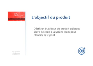 Une formation
L'objectif du produit
Décrit un état futur du produit qui peut
servir de cible à la Scrum Team pour
planifier ses sprint
 