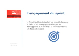 Une formation
Le Sprint Backlog doit définir un objectif clair pour
le Sprint, c'est un engagement fait par les
développeurs, et le livrable à la fin du sprint doit
satisfaire cet objectif.
L'engagement du sprint
 