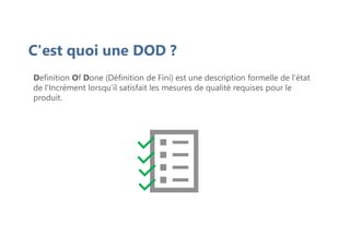 Definition Of Done (Définition de Fini) est une description formelle de l'état
de l'Incrément lorsqu'il satisfait les mesures de qualité requises pour le
produit.
C'est quoi une DOD ?
 