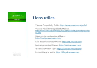 Une formation
VMware Compatibility Guide : https://www.vmware.com/go/hcl
VMware Product Interoperability Matrices :
https://www.vmware.com/resources/compatibility/sim/interop_mat
rix.php
Maximum de configuration VMware :
https://configmax.vmware.com/
Base de connaissances VMware : https://kb.vmware.com/
Ports et protocoles VMware : https://ports.vmware.com/
vSAN ReadyNode™ Sizer : https://vsansizer.vmware.com/
Product Lifecycle Matrix : https://lifecycle.vmware.com
Liens utiles
 