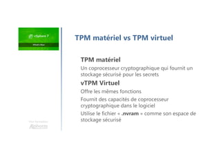 Une formation
TPM matériel
Un coprocesseur cryptographique qui fournit un
stockage sécurisé pour les secrets
vTPM Virtuel
Offre les mêmes fonctions
Fournit des capacités de coprocesseur
cryptographique dans le logiciel
Utilise le fichier « .nvram » comme son espace de
stockage sécurisé
TPM matériel vs TPM virtuel
 