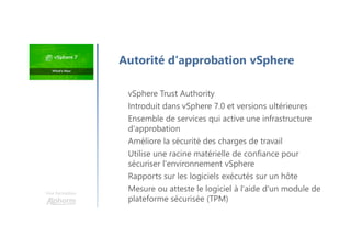Une formation
vSphere Trust Authority
Introduit dans vSphere 7.0 et versions ultérieures
Ensemble de services qui active une infrastructure
d'approbation
Améliore la sécurité des charges de travail
Utilise une racine matérielle de confiance pour
sécuriser l'environnement vSphere
Rapports sur les logiciels exécutés sur un hôte
Mesure ou atteste le logiciel à l'aide d'un module de
plateforme sécurisée (TPM)
Autorité d'approbation vSphere
 