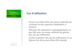 Une formation
Fournir aux hôtes ESXi une racine matérielle de
confiance et des capacités d'attestation à
distance
Effectuer des opérations cryptographiques sur
des VMs avec un niveau amélioré de gestion
des clés de chiffrement
Limiter la gestion des clés de chiffrement en ne
libérant les clés qu'aux hôtes ESXi attestés
Cas d’utilisation
 