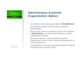 Une formation
Un utilisateur ajouté au groupe vSphere TrustedAdmins
Cet utilisateur devient l'administrateur d'autorité
d'approbation
Vous prouver utiliser un utilisateur distinct de l’utilisateur
« Administrator » en tant qu'administrateur autorité
d'approbation vSphere
Vous devez ajouter un administrateur d'autorité
d'approbation pour le cluster d'autorité d'approbation et
le cluster approuvé
L'appartenance au groupe est validée par ESXi à l'aide de
l'authentification par jeton SAML
Administrateur d’autorité
d'approbation vSphere
 