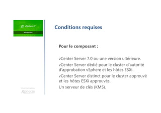 Une formation
Pour le composant :
vCenter Server 7.0 ou une version ultérieure.
vCenter Server dédié pour le cluster d'autorité
d'approbation vSphere et les hôtes ESXi.
vCenter Server distinct pour le cluster approuvé
et les hôtes ESXi approuvés.
Un serveur de clés (KMS).
Conditions requises
 