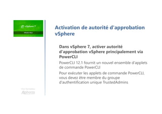 Une formation
Dans vSphere 7, activer autorité
d'approbation vSphere principalement via
PowerCLI
PowerCLI 12.1 fournit un nouvel ensemble d'applets
de commande PowerCLI
Pour exécuter les applets de commande PowerCLI,
vous devez être membre du groupe
d'authentification unique TrustedAdmins
Activation de autorité d'approbation
vSphere
 