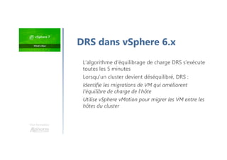 Une formation
L'algorithme d'équilibrage de charge DRS s'exécute
toutes les 5 minutes
Lorsqu’un cluster devient déséquilibré, DRS :
Identifie les migrations de VM qui améliorent
l'équilibre de charge de l'hôte
Utilise vSphere vMotion pour migrer les VM entre les
hôtes du cluster
DRS dans vSphere 6.x
 