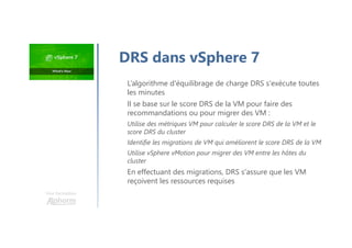 L’algorithme d'équilibrage de charge DRS s'exécute toutes
les minutes
Il se base sur le score DRS de la VM pour faire des
recommandations ou pour migrer des VM :
Utilise des métriques VM pour calculer le score DRS de la VM et le
score DRS du cluster
Identifie les migrations de VM qui améliorent le score DRS de la VM
Utilise vSphere vMotion pour migrer des VM entre les hôtes du
cluster
En effectuant des migrations, DRS s'assure que les VM
reçoivent les ressources requises
Une formation
DRS dans vSphere 7
 