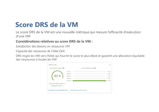 Score DRS de la VM
Le score DRS de la VM est une nouvelle métrique qui mesure l'efficacité d'exécution
d’une VM
Considérations relatives au score DRS de la VM :
Satisfaction des besoins en ressources VM
Capacité des ressources de l'hôte ESXi
DRS migre les VM vers l'hôte qui fournit le score le plus élevé et garantit une allocation équitable
des ressources à toutes les VM
 