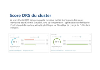 Score DRS du cluster
Le score Cluster DRS est une nouvelle métrique qui fait la moyenne des scores
individuels des machines virtuelles. DRS se concentre sur l'optimisation de l'efficacité
d'exécution de la machine virtuelle plutôt que sur l'équilibre de charge de l'hôte dans
le cluster.
 