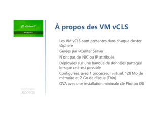 À propos des VM vCLS
Les VM vCLS sont présentes dans chaque cluster
vSphere
Gérées par vCenter Server
N'ont pas de NIC ou IP attribuée
Déployées sur une banque de données partagée
lorsque cela est possible
Configurées avec 1 processeur virtuel, 128 Mo de
mémoire et 2 Go de disque (Thin)
OVA avec une installation minimale de Photon OS
Une formation
 