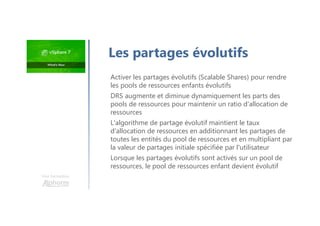 Les partages évolutifs
Activer les partages évolutifs (Scalable Shares) pour rendre
les pools de ressources enfants évolutifs
DRS augmente et diminue dynamiquement les parts des
pools de ressources pour maintenir un ratio d'allocation de
ressources
L'algorithme de partage évolutif maintient le taux
d'allocation de ressources en additionnant les partages de
toutes les entités du pool de ressources et en multipliant par
la valeur de partages initiale spécifiée par l'utilisateur
Lorsque les partages évolutifs sont activés sur un pool de
ressources, le pool de ressources enfant devient évolutif
Une formation
 