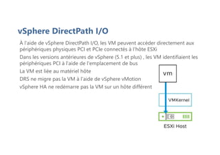 vSphere DirectPath I/O
À l'aide de vSphere DirectPath I/O, les VM peuvent accéder directement aux
périphériques physiques PCI et PCIe connectés à l'hôte ESXi
Dans les versions antérieures de vSphere (5.1 et plus) , les VM identifiaient les
périphériques PCI à l'aide de l'emplacement de bus
La VM est liée au matériel hôte
DRS ne migre pas la VM à l'aide de vSphere vMotion
vSphere HA ne redémarre pas la VM sur un hôte différent
 