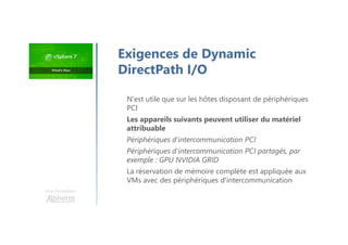 Exigences de Dynamic
DirectPath I/O
N'est utile que sur les hôtes disposant de périphériques
PCI
Les appareils suivants peuvent utiliser du matériel
attribuable
Périphériques d'intercommunication PCI
Périphériques d'intercommunication PCI partagés, par
exemple : GPU NVIDIA GRID
La réservation de mémoire complète est appliquée aux
VMs avec des périphériques d'intercommunication
Une formation
 