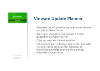 Récupérer des informations sur les produits VMware
associés à vCenter Server
Répertorier les mises à jour et mises à niveau
disponibles de vCenter Server
Créer des rapports d'interopérabilité
Effectuer une pré-vérification pour vérifier que votre
système répond aux exigences logicielles et
matérielles minimales pour une mise à niveau
réussie de vCenter Server
Une formation
Vmware Update Planner
 