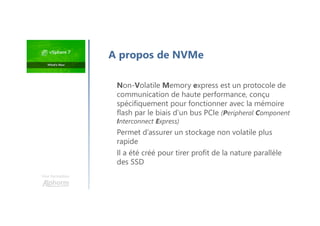 Une formation
Non-Volatile Memory express est un protocole de
communication de haute performance, conçu
spécifiquement pour fonctionner avec la mémoire
flash par le biais d’un bus PCIe (Peripheral Component
Interconnect Express)
Permet d’assurer un stockage non volatile plus
rapide
Il a été créé pour tirer profit de la nature parallèle
des SSD
A propos de NVMe
 
