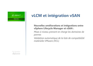 Une formation
vLCM et intégration vSAN
Nouvelles améliorations et intégrations entre
vSphere Lifecycle Manager et vSAN :
Mises à niveau prenant en charge les domaines de
pannes
Validation automatique de la liste de compatibilité
matérielle VMware (HCL)
 