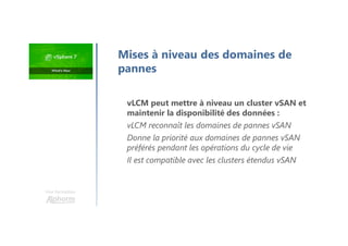 Une formation
Mises à niveau des domaines de
pannes
vLCM peut mettre à niveau un cluster vSAN et
maintenir la disponibilité des données :
vLCM reconnaît les domaines de pannes vSAN
Donne la priorité aux domaines de pannes vSAN
préférés pendant les opérations du cycle de vie
Il est compatible avec les clusters étendus vSAN
 