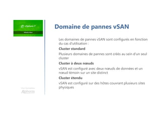 Une formation
Domaine de pannes vSAN
Les domaines de pannes vSAN sont configurés en fonction
du cas d'utilisation :
Cluster standard
Plusieurs domaines de pannes sont créés au sein d'un seul
cluster
Cluster à deux nœuds
vSAN est configuré avec deux nœuds de données et un
nœud témoin sur un site distinct
Cluster étendu
vSAN est configuré sur des hôtes couvrant plusieurs sites
physiques
 