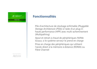 Pile d'architecture de stockage enfichable (Pluggable
Storage Architecture (PSA)) à l'aide d'un plug-in
haute performance (HPP) avec multi-acheminement
(Multipathing)
Ajout et retrait à chaud de périphériques NVMe
locaux, si le système serveur le prend en charge
Prise en charge des périphériques qui utilisent
l'accès direct à la mémoire à distance (RDMA) ou
Fibre Channel
Une formation
Fonctionnalités
 