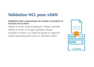 Validation HCL automatique du cluster se produit en
fonction de la tâche
Valider le cluster avant d'appliquer l'image souhaitée
Valider le cluster si l'image souhaitée change
Invalider le cluster si un hôte est ajouté ou supprimé
Valider périodiquement selon un calendrier défini
Validation HCL pour vSAN
 