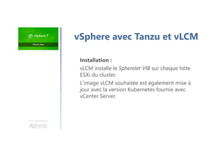 Une formation
vSphere avec Tanzu et vLCM
Installation :
vLCM installe le Spherelet VIB sur chaque hôte
ESXi du cluster.
L'image vLCM souhaitée est également mise à
jour avec la version Kubernetes fournie avec
vCenter Server.
 