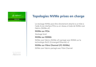 Une formation
Le stockage NVMe peut être directement attaché à un hôte à
l'aide d'une interface PCIe ou en réseau à l’aide de NVMe over
Fabrics (NVMe-oF)
NVMe sur PCIe
Stockage local
NVMe sur RDMA
NVMe over Fabrics (NVMe-oF) partagé avec RDMA sur la
technologie RoCE (Converged Ethernet) v2
NVMe sur Fibre Channel (FC-NVMe)
NVMe over Fabrics partagé avec Fibre Channel
Topologies NVMe prises en charge
 