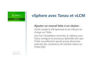 Une formation
vSphere avec Tanzu et vLCM
Ajouter un nouvel hôte à un cluster :
vLCM installe le VIB Spherelet et les VIB pris en
charge sur l'hôte.
Une fois l'installation terminée, le vSphere avec
Tanzu configure le processus Spherelet afin que
l'hôte nouvellement ajouté puisse désormais
exécuter des conteneurs de manière native sur
l'hôte ESXi.
 