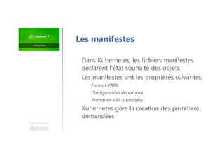 Une formation
Dans Kubernetes, les fichiers manifestes
déclarent l'état souhaité des objets
Les manifestes ont les propriétés suivantes:
Format YAML
Configuration déclarative
Primitives API souhaitées
Kubernetes gère la création des primitives
demandées
Les manifestes
 
