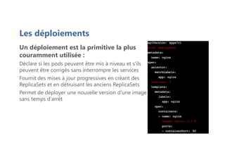 Les déploiements
Un déploiement est la primitive la plus
couramment utilisée :
Déclare si les pods peuvent être mis à niveau et s'ils
peuvent être corrigés sans interrompre les services
Fournit des mises à jour progressives en créant des
ReplicaSets et en détruisant les anciens ReplicaSets
Permet de déployer une nouvelle version d'une image
sans temps d'arrêt
 