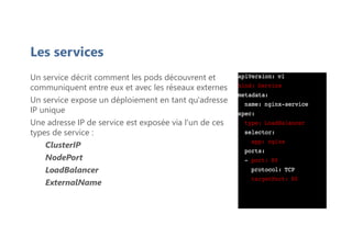 Les services
Un service décrit comment les pods découvrent et
communiquent entre eux et avec les réseaux externes
Un service expose un déploiement en tant qu'adresse
IP unique
Une adresse IP de service est exposée via l'un de ces
types de service :
ClusterIP
NodePort
LoadBalancer
ExternalName
 