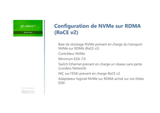 Une formation
Baie de stockage NVMe prenant en charge du transport
NVMe sur RDMA (RoCE v2)
Contrôleur NVMe
Minimum ESXi 7.0
Switch Ethernet prenant en charge un réseau sans perte
(Lossless Network)
NIC sur l’ESXi prenant en charge RoCE v2
Adaptateur logiciel NVMe sur RDMA activé sur vos hôtes
ESXi
Configuration de NVMe sur RDMA
(RoCE v2)
 