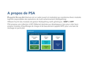 A propos de PSA
Pluggable Storage Architecture est un cadre ouvert et modulaire qui coordonne divers modules
logiciels responsables des opérations de multi-acheminement (Multipathing)
VMware fournit des modules de gestion Multipathing natifs génériques : NMP et HPP
PSA propose une collection d'API VMkernel destinée aux développeurs tiers pour créer leurs
propres modules d'équilibrage de charge et de basculement (appelé MPP) pour une baie de
stockage en particulier
 