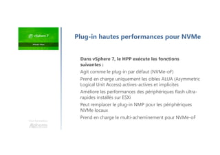 Une formation
Dans vSphere 7, le HPP exécute les fonctions
suivantes :
Agit comme le plug-in par défaut (NVMe-oF)
Prend en charge uniquement les cibles ALUA (Asymmetric
Logical Unit Access) actives-actives et implicites
Améliore les performances des périphériques flash ultra-
rapides installés sur ESXi
Peut remplacer le plug-in NMP pour les périphériques
NVMe locaux
Prend en charge le multi-acheminement pour NVMe-oF
Plug-in hautes performances pour NVMe
 