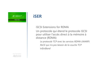 Une formation
iSER
iSCSI Extensions for RDMA
Un protocole qui étend le protocole iSCSI
pour utiliser l'accès direct à la mémoire à
distance (RDMA)
Le protocole TCP avec les services RDMA (iWARP)
RoCE qui n'a pas besoin de la couche TCP
InfiniBand
 