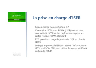 Pris en charge depuis vSphere 6.7
L'extension iSCSI pour RDMA (iSER) fournit une
connectivité iSCSI hautes performances pour les
cartes réseaux RDMA standard
ESXi prend en charge le protocole iSER en plus de
l’ISCSI
Lorsque le protocole iSER est activé, l'infrastructure
iSCSI sur l'hôte ESXi peut utiliser le transport RDMA
au lieu de TCP/IP
Une formation
La prise en charge d'iSER
 