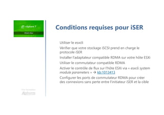Utiliser le esxcli
Vérifier que votre stockage iSCSI prend en charge le
protocole iSER
Installer l'adaptateur compatible RDMA sur votre hôte ESXi
Utiliser le commutateur compatible RDMA
Activer le contrôle de flux sur l'hôte ESXi via « esxcli system
module parameters »  kb:1013413
Configurer les ports de commutateur RDMA pour créer
des connexions sans perte entre l'initiateur iSER et la cible
Une formation
Conditions requises pour iSER
 