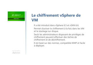 Une formation
Il a été introduit dans vSphere 6.5 et vSAN 6.6.
Permet d’activer le chiffrement à la fois dans les VM
et le stockage sur disque.
Seuls les administrateurs disposant de privilèges de
chiffrement peuvent effectuer des tâches de
chiffrement et de déchiffrement.
Il est basé sur des normes, compatible KMIP et facile
à déployer.
Le chiffrement vSphere de
VM
 