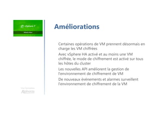 Une formation
Certaines opérations de VM prennent désormais en
charge les VM chiffrées
Avec vSphere HA activé et au moins une VM
chiffrée, le mode de chiffrement est activé sur tous
les hôtes du cluster
Les nouvelles API améliorent la gestion de
l'environnement de chiffrement de VM
De nouveaux événements et alarmes surveillent
l'environnement de chiffrement de la VM
Améliorations
 