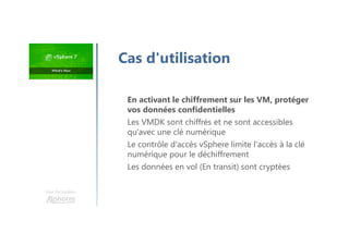 Une formation
En activant le chiffrement sur les VM, protéger
vos données confidentielles
Les VMDK sont chiffrés et ne sont accessibles
qu'avec une clé numérique
Le contrôle d'accès vSphere limite l'accès à la clé
numérique pour le déchiffrement
Les données en vol (En transit) sont cryptées
Cas d'utilisation
 