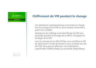 Chiffrement de VM pendant le clonage
Les opérations cryptographiques sont prises en charge
lors du clonage d'une VM ou de la création d'une VM à
partir d'un modèle.
Opérations de chiffrage et de déchiffrage de VM sont
possibles pendant le clonage de la VM en changeant la
stratégie de la VM.
Lors du clonage d'une VM chiffrée, vous rechiffrez la VM
de destination à l'aide de PowerCLI pour modifier les clés
des VM. Vous pouvez effectuer une modification
superficielle (Shallow Rekey) ou profonde (Deep Rekey).
Une formation
 