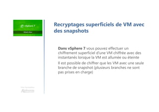 Une formation
Dans vSphere 7 vous pouvez effectuer un
chiffrement superficiel d'une VM chiffrée avec des
instantanés lorsque la VM est allumée ou éteinte
Il est possible de chiffrer que les VM avec une seule
branche de snapshot (plusieurs branches ne sont
pas prises en charge)
Recryptages superficiels de VM avec
des snapshots
 