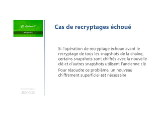 Une formation
Si l'opération de recryptage échoue avant le
recryptage de tous les snapshots de la chaîne,
certains snapshots sont chiffrés avec la nouvelle
clé et d'autres snapshots utilisent l'ancienne clé
Pour résoudre ce problème, un nouveau
chiffrement superficiel est nécessaire
Cas de recryptages échoué
 