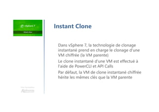 Une formation
Dans vSphere 7, la technologie de clonage
instantané prend en charge le clonage d'une
VM chiffrée (la VM parente)
Le clone instantané d'une VM est effectué à
l'aide de PowerCLI et API Calls
Par défaut, la VM de clone instantané chiffrée
hérite les mêmes clés que la VM parente
Instant Clone
 
