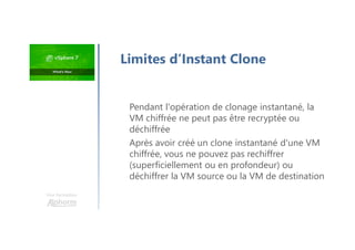 Une formation
Pendant l'opération de clonage instantané, la
VM chiffrée ne peut pas être recryptée ou
déchiffrée
Après avoir créé un clone instantané d'une VM
chiffrée, vous ne pouvez pas rechiffrer
(superficiellement ou en profondeur) ou
déchiffrer la VM source ou la VM de destination
Limites d’Instant Clone
 