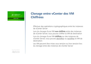 Une formation
Effectuer des opérations cryptographiques entre les instances
de vCenter Server
Lors du clonage d'une VM non chiffrée entre des instances
de vCenter Server, vous pouvez chiffrer la VM de destination
Lors du clonage d'une VM chiffrée sur des instances de
vCenter Server, vous pouvez déchiffrer ou rechiffrer la VM de
destination
Les VM peuvent être mises sous tension ou hors tension lors
du clonage entre des instances de vCenter Server
Clonage entre vCenter des VM
Chiffrées
 