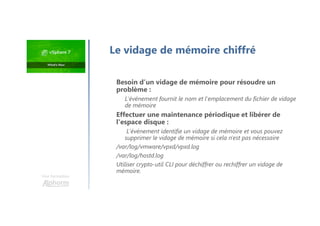 Le vidage de mémoire chiffré
Besoin d’un vidage de mémoire pour résoudre un
problème :
L'événement fournit le nom et l'emplacement du fichier de vidage
de mémoire
Effectuer une maintenance périodique et libérer de
l'espace disque :
L'événement identifie un vidage de mémoire et vous pouvez
supprimer le vidage de mémoire si cela n'est pas nécessaire
/var/log/vmware/vpxd/vpxd.log
/var/log/hostd.log
Utiliser crypto-util CLI pour déchiffrer ou rechiffrer un vidage de
mémoire.
Une formation
 