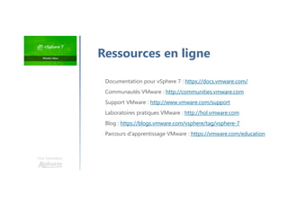 Une formation
Documentation pour vSphere 7 : https://docs.vmware.com/
Communautés VMware : http://communities.vmware.com
Support VMware : http://www.vmware.com/support
Laboratoires pratiques VMware : http://hol.vmware.com
Blog : https://blogs.vmware.com/vsphere/tag/vsphere-7
Parcours d'apprentissage VMware : https://vmware.com/education
Ressources en ligne
 