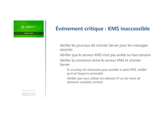 Une formation
Vérifier les journaux de vCenter Server pour les messages
associés
Vérifier que le serveur KMS n'est pas arrêté ou hors tension
Vérifier la connexion entre le serveur KMS et vCenter
Server
Si un proxy est nécessaire pour accéder à votre KMS, vérifier
qu'il est toujours accessible
Vérifier que vous utilisez les adresses IP ou les noms de
domaine complets corrects
Événement critique : KMS inaccessible
 