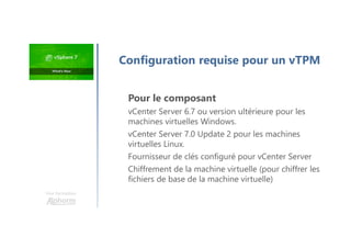 Une formation
Pour le composant
vCenter Server 6.7 ou version ultérieure pour les
machines virtuelles Windows.
vCenter Server 7.0 Update 2 pour les machines
virtuelles Linux.
Fournisseur de clés configuré pour vCenter Server
Chiffrement de la machine virtuelle (pour chiffrer les
fichiers de base de la machine virtuelle)
Configuration requise pour un vTPM
 